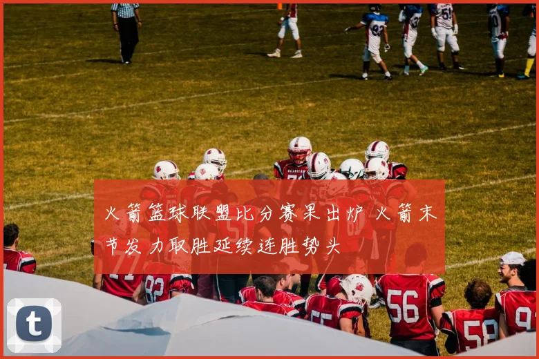 火箭篮球联盟比分赛果出炉 火箭末节发力取胜延续连胜势头