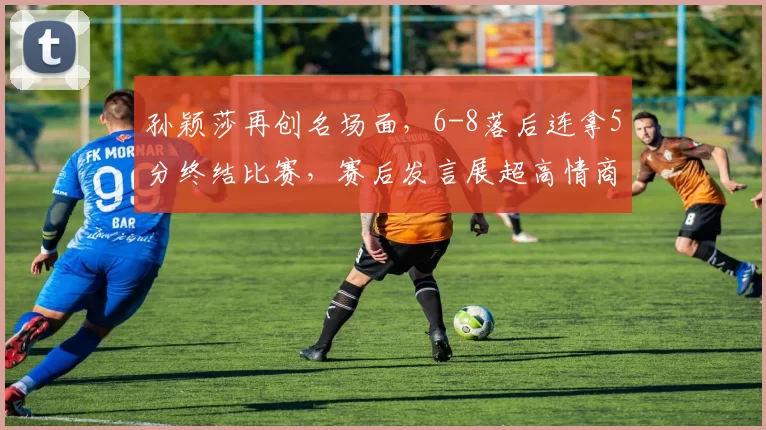 孙颖莎再创名场面，6-8落后连拿5分终结比赛，赛后发言展超高情商