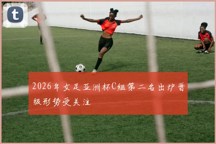 2026年女足亚洲杯C组第二名出炉晋级形势受关注