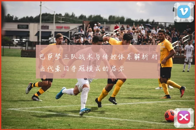 巴萨梦三队战术与传控体系解析 对当代豪门夺冠模式的启示