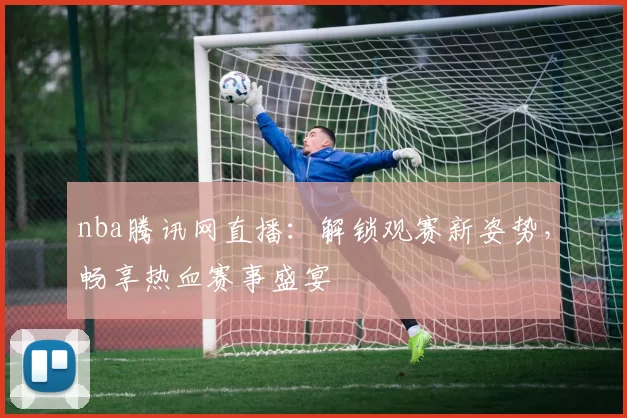 nba腾讯网直播：解锁观赛新姿势，畅享热血赛事盛宴