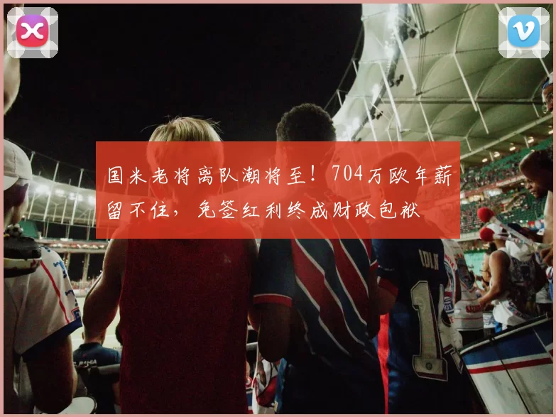 国米老将离队潮将至！704万欧年薪留不住，免签红利终成财政包袱
