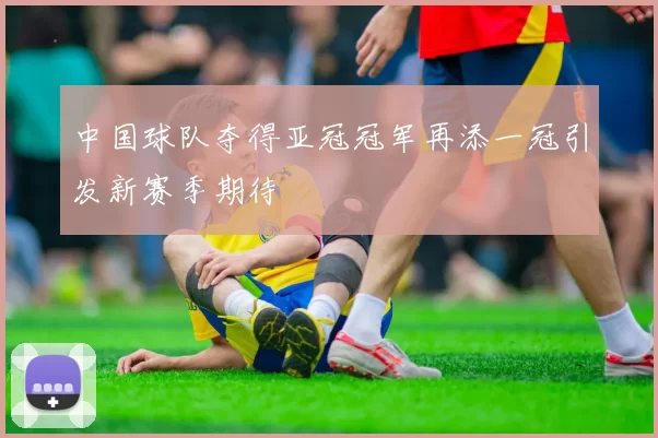 中国球队夺得亚冠冠军再添一冠引发新赛季期待